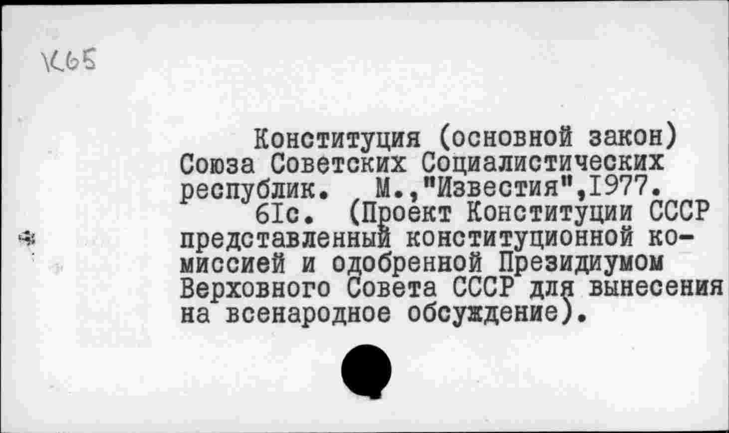 ﻿Конституция (основной закон) Союза Советских Социалистических республик, М.,"Известия”,1977.
61с. (Проект Конституции СССР представленный конституционной комиссией и одобренной Президиумом Верховного Совета СССР для вынесения на всенародное обсуждение).